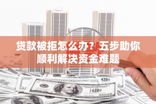 维西贷款被拒怎么办？五步助你顺利解决资金难题