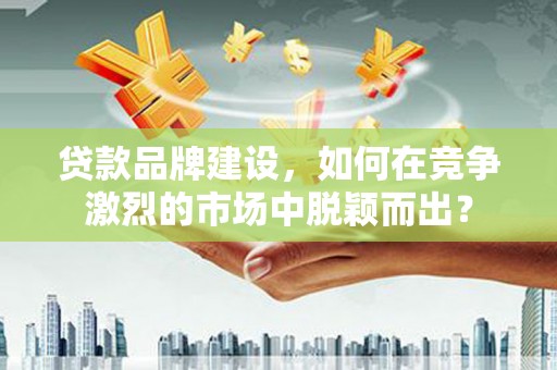 维西贷款品牌建设，如何在竞争激烈的市场中脱颖而出？